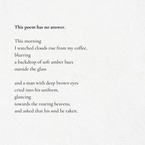 Poem Part 1/2

Title: This poem has no answer.

This morning
I watched clouds rise from my coffee,
blurring
a backdrop of soft amber hues
outside the glass

and a man with deep brown eyes
cried into his uniform,
glancing
towards the roaring heavens,
and asked that his soul be taken.