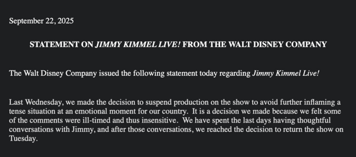 September 22, 2025

STATEMENT ON JIMMY KIMMEL LIVE! FROM THE WALT DISNEY COMPANY
The Walt Disney Company issued the following statement today regarding Jimmy Kimmel Live!
Last Wednesday, we made the decision to suspend production on the show to avoid further inflaming a tense situation at an emotional moment for our country. It is a decision we made because we felt some of the comments were ill-timed and thus insensitive. We have spent the last days having thoughtful conversations with Jimmy, and after those conversations, we reached the decision to return the show on Tuesday.